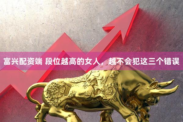 富兴配资端 段位越高的女人，越不会犯这三个错误